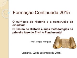 Formação Continuada 2015
O currículo de História e a construção da
cidadania
O Ensino de História e suas metodologias na
primeira fase do Ensino Fundamental
Prof. Magda Marques
Luziânia, 02 de setembro de 2015
 