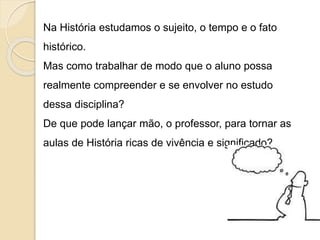 Na História estudamos o sujeito, o tempo e o fato
histórico.
Mas como trabalhar de modo que o aluno possa
realmente compreender e se envolver no estudo
dessa disciplina?
De que pode lançar mão, o professor, para tornar as
aulas de História ricas de vivência e significado?
 