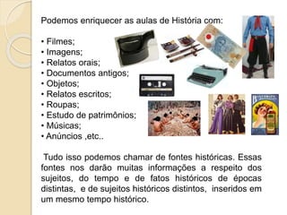 Podemos enriquecer as aulas de História com:
• Filmes;
• Imagens;
• Relatos orais;
• Documentos antigos;
• Objetos;
• Relatos escritos;
• Roupas;
• Estudo de patrimônios;
• Músicas;
• Anúncios ,etc..
Tudo isso podemos chamar de fontes históricas. Essas
fontes nos darão muitas informações a respeito dos
sujeitos, do tempo e de fatos históricos de épocas
distintas, e de sujeitos históricos distintos, inseridos em
um mesmo tempo histórico.
 