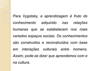 Para Vygotsky, a aprendizagem é fruto do
conhecimento adquirido nas relações
humanas que se estabelecem nos mais
variados espaços sociais. Os conhecimentos
são construídos e reconstruídos com base
em interações culturais entre homens.
Assim, pode-se dizer que aprendemos com e
na cultura.
 