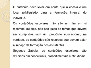 O currículo deve levar em conta que a escola é um
local privilegiado para a formação integral do
indivíduo.
Os conteúdos escolares não são um fim em si
mesmos, ou seja, não são listas de temas que devem
ser cumpridos sem um propósito educacional, na
verdade, os conteúdos são recursos que devem estar
a serviço da formação dos estudantes.
Segundo Zabala, os conteúdos escolares são
divididos em conceituais, procedimentais e atitudinais.
 