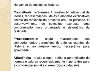 No campo do ensino de história:
Conceituais: referem-se à construção intelectual de
teorias, representações, ideias e modelos explicativos
acerca da realidade do presente e/ou do passado. O
desenvolvimento de conceitos expressa uma
compreensão mais organizada e sistemática da
realidade.
Procedimentais: estão relacionados aos
comportamentos aprendidos durante os estudos da
História e, ao mesmo tempo, necessários para
aprendê-la.
Atitudinais: neste campo, estão o aprendizado de
normas e valores reconhecidamente importantes para
a convivência social e o exercício da cidadania.
 