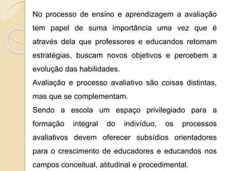 No processo de ensino e aprendizagem a avaliação
tem papel de suma importância uma vez que é
através dela que professores e educandos retomam
estratégias, buscam novos objetivos e percebem a
evolução das habilidades.
Avaliação e processo avaliativo são coisas distintas,
mas que se complementam.
Sendo a escola um espaço privilegiado para a
formação integral do indivíduo, os processos
avaliativos devem oferecer subsídios orientadores
para o crescimento de educadores e educandos nos
campos conceitual, atitudinal e procedimental.
 