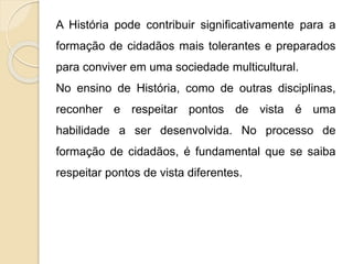 A História pode contribuir significativamente para a
formação de cidadãos mais tolerantes e preparados
para conviver em uma sociedade multicultural.
No ensino de História, como de outras disciplinas,
reconher e respeitar pontos de vista é uma
habilidade a ser desenvolvida. No processo de
formação de cidadãos, é fundamental que se saiba
respeitar pontos de vista diferentes.
 