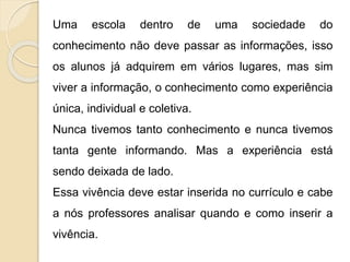 Uma escola dentro de uma sociedade do
conhecimento não deve passar as informações, isso
os alunos já adquirem em vários lugares, mas sim
viver a informação, o conhecimento como experiência
única, individual e coletiva.
Nunca tivemos tanto conhecimento e nunca tivemos
tanta gente informando. Mas a experiência está
sendo deixada de lado.
Essa vivência deve estar inserida no currículo e cabe
a nós professores analisar quando e como inserir a
vivência.
 
