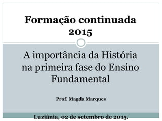 Formação continuada
2015
A importância da História
na primeira fase do Ensino
Fundamental
Prof. Magda Marques
Luziânia, 02 de setembro de 2015.
 