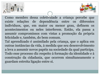 Como membro dessa coletividade a criança percebe que
existe relações de dependência entre os diferentes
indivíduos, que, em maior ou menor grau, definem os
acontecimentos ou neles interferem. Então, ela passa a
assumir compromissos com vistas a promoção da própria
felicidade e, também, do bem comum.
Tal aprendizado é assimilado pela criança, que o aplica em
outras instâncias da vida, à medida que seu desenvolvimento
a leva a assumir novos papéis na sociedade da qual participa.
Todo esse processo diz respeito à formação da identidade e à
construção da cidadania, que ocorrem simultaneamente e
guardam estreita ligação entre si.
 
