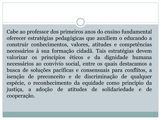 Cabe ao professor dos primeiros anos do ensino fundamental
oferecer estratégias pedagógicas que auxiliem o educando a
construir conhecimentos, valores, atitudes e competências
necessários à sua formação cidadã. Tais estratégias devem
valorizar os princípios éticos e da dignidade humana
necessários ao convivío social, entre os quais destacamos a
busca de soluções pacíficas e consensuais para conflitos, a
isenção de preconceito e de discriminação de qualquer
espécie, o reconhecimento da equidade como princípio da
justiça, a adoção de atitudes de solidariedade e de
cooperação.
 