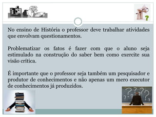 No ensino de História o professor deve trabalhar atividades
que envolvam questionamentos.
Problematizar os fatos é fazer com que o aluno seja
estimulado na construção do saber bem como exercite sua
visão crítica.
É importante que o professor seja também um pesquisador e
produtor de conhecimentos e não apenas um mero executor
de conhecimentos já produzidos.
 