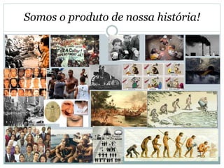 Somos o produto de nossa história!
 