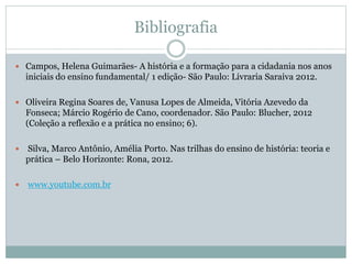 Bibliografia
 Campos, Helena Guimarães- A história e a formação para a cidadania nos anos
iniciais do ensino fundamental/ 1 edição- São Paulo: Livraria Saraiva 2012.
 Oliveira Regina Soares de, Vanusa Lopes de Almeida, Vitória Azevedo da
Fonseca; Márcio Rogério de Cano, coordenador. São Paulo: Blucher, 2012
(Coleção a reflexão e a prática no ensino; 6).
 Silva, Marco Antônio, Amélia Porto. Nas trilhas do ensino de história: teoria e
prática – Belo Horizonte: Rona, 2012.
 www.youtube.com.br
 