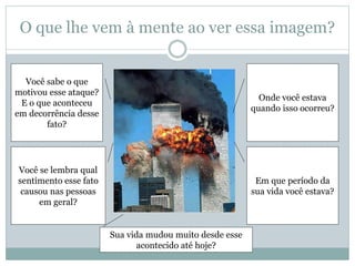 O que lhe vem à mente ao ver essa imagem?
Em que período da
sua vida você estava?
Você se lembra qual
sentimento esse fato
causou nas pessoas
em geral?
Onde você estava
quando isso ocorreu?
Você sabe o que
motivou esse ataque?
E o que aconteceu
em decorrência desse
fato?
Sua vida mudou muito desde esse
acontecido até hoje?
 