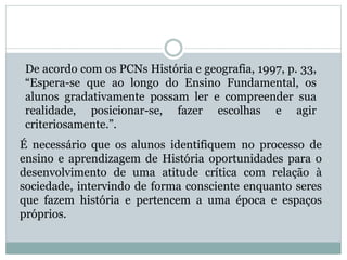 De acordo com os PCNs História e geografia, 1997, p. 33,
“Espera-se que ao longo do Ensino Fundamental, os
alunos gradativamente possam ler e compreender sua
realidade, posicionar-se, fazer escolhas e agir
criteriosamente.”.
É necessário que os alunos identifiquem no processo de
ensino e aprendizagem de História oportunidades para o
desenvolvimento de uma atitude crítica com relação à
sociedade, intervindo de forma consciente enquanto seres
que fazem história e pertencem a uma época e espaços
próprios.
 