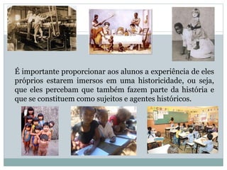 É importante proporcionar aos alunos a experiência de eles
próprios estarem imersos em uma historicidade, ou seja,
que eles percebam que também fazem parte da história e
que se constituem como sujeitos e agentes históricos.
 