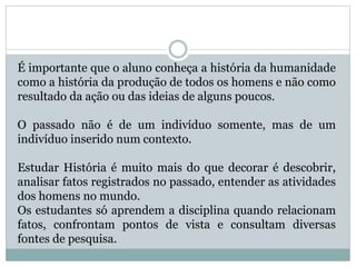 É importante que o aluno conheça a história da humanidade
como a história da produção de todos os homens e não como
resultado da ação ou das ideias de alguns poucos.
O passado não é de um indivíduo somente, mas de um
indivíduo inserido num contexto.
Estudar História é muito mais do que decorar é descobrir,
analisar fatos registrados no passado, entender as atividades
dos homens no mundo.
Os estudantes só aprendem a disciplina quando relacionam
fatos, confrontam pontos de vista e consultam diversas
fontes de pesquisa.
 