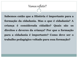 Sabemos então que a História é importante para a
formação da cidadania. Mas o que é cidadania? A
criança é considerada cidadão? Quais são os
direitos e deveres da criança? Por que a formação
para a cidadania é importante? Como deve ser o
trabalho pedagógico voltado para essa formação?
Vamos refletir?
 