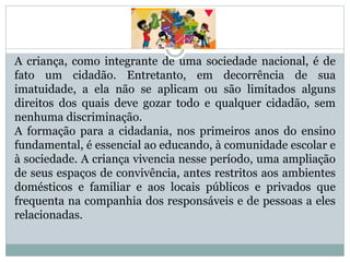 A criança, como integrante de uma sociedade nacional, é de
fato um cidadão. Entretanto, em decorrência de sua
imatuidade, a ela não se aplicam ou são limitados alguns
direitos dos quais deve gozar todo e qualquer cidadão, sem
nenhuma discriminação.
A formação para a cidadania, nos primeiros anos do ensino
fundamental, é essencial ao educando, à comunidade escolar e
à sociedade. A criança vivencia nesse período, uma ampliação
de seus espaços de convivência, antes restritos aos ambientes
domésticos e familiar e aos locais públicos e privados que
frequenta na companhia dos responsáveis e de pessoas a eles
relacionadas.
 