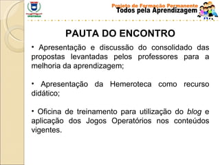 PAUTA DO ENCONTRO Apresentação e discussão do consolidado das propostas levantadas pelos professores para a melhoria da aprendizagem; Apresentação da Hemeroteca como recurso didático; Oficina de treinamento para utilização do  blog  e aplicação dos Jogos Operatórios nos conteúdos vigentes. 