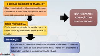 São o conjunto de circunstâncias que determinam
a realização de uma tarefa que podem influir na
saúde das pessoas que a executam.
É toda e qualquer situação de trabalho que pode
romper com o equilíbrio físico, mental e social do
indivíduo.
PREVENÇÃO
É a minimização dos efeitos negativos do trabalho e a criação de condições de
trabalho que além de não prejudicarem física, mental ou socialmente o
trabalhador, permitam o seu desenvolvimento integral.
IDENTIFICAÇÃO E
AVALIAÇÃO DOS
RISCOS LABORAIS
 