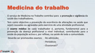 Medicina do trabalho
O serviço de Medicina no Trabalho contribui para a promoção e vigilância da
saúde dos trabalhadores,
Tem como objectivo a prevenção da ocorrência de alterações na saúde que
sejam causadas ou agravadas pelo exercício de uma atividade profissional.
O exame médico de cada trabalhador é, portanto, fundamental para a
prevenção da doença profissional a nível individual, contribuindo para a
saúde da população activa e, por reflexo, na saúde de toda a comunidade.
Deverão ser promovidos exames: - De admissão;
- Periódicos
- Ocasionais*
 