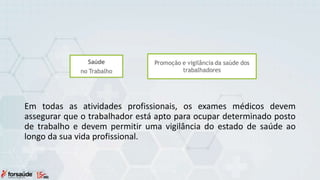 Em todas as atividades profissionais, os exames médicos devem
assegurar que o trabalhador está apto para ocupar determinado posto
de trabalho e devem permitir uma vigilância do estado de saúde ao
longo da sua vida profissional.
 