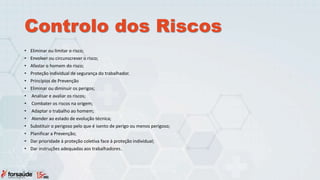 Controlo dos Riscos
• Eliminar ou limitar o risco;
• Envolver ou circunscrever o risco;
• Afastar o homem do risco;
• Proteção individual de segurança do trabalhador.
• Princípios de Prevenção
• Eliminar ou diminuir os perigos;
• Analisar e avaliar os riscos;
• Combater os riscos na origem;
• Adaptar o trabalho ao homem;
• Atender ao estado de evolução técnica;
• Substituir o perigoso pelo que é isento de perigo ou menos perigoso;
• Planificar a Prevenção;
• Dar prioridade à proteção coletiva face à proteção individual;
• Dar instruções adequadas aos trabalhadores.
 