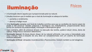 iluminação
• A iluminação ideal é aquela que é proporcionada pela luz natural.
• Estudos mostram que à medida que o nível de iluminação se adequa às tarefas:
• aumenta o rendimento;
• diminui a fadiga visual.
• Uma iluminação correcta num local de trabalho contribui para que as condições do mesmo sejam de
modo a não provocar tensões psíquicas e fisiológicas aos trabalhadores, proporcionando dessa
forma um aumento da produtividade, motivação e desempenho geral
• Caso contrário, além de provocar atrasos na execução das tarefas, poderá induzir stress, dores de
cabeça, fadiga física e nervosa e absentismo.
• Iluminação Natural: Os locais devem dispor de luz natural suficiente, mas como a intensidade varia
com o tempo, hora e estações do ano, deve ser complementada com um sistema de iluminação
artificial adequado.
• Iluminação Artificial: Lâmpadas incandescentes e fluorescentes. Existem também as de halogéneo.
 