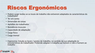 Riscos Ergonómicos
• Podem surgir lesões se os locais de trabalho não estiverem adaptados às características do
trabalhador
• Ter em conta:
• Dimensões do corpo
• Aptidões do trabalhador
• Resistência muscular
• Capacidade de adaptação
• Carga física
• Carga mental
• Ergonomia: Estuda os locais / postos de trabalho, no sentido da sua adaptação às
características do trabalhador. Pretende adaptar o trabalho ao homem e não o homem ao
trabalho
 