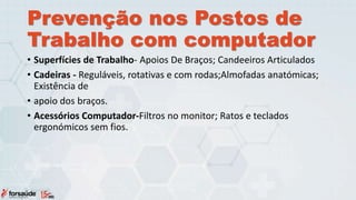 Prevenção nos Postos de
Trabalho com computador
• Superfícies de Trabalho- Apoios De Braços; Candeeiros Articulados
• Cadeiras - Reguláveis, rotativas e com rodas;Almofadas anatómicas;
Existência de
• apoio dos braços.
• Acessórios Computador-Filtros no monitor; Ratos e teclados
ergonómicos sem fios.
 