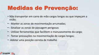 Medidas de Prevenção:
• Não transportar em carro de mão cargas longas ou que impeçam a
visão;
• - Manter as zonas de movimentação arrumadas;
• - Sinalizar as zonas de passagem perigosas
• - Utilizar ferramentas que facilitem o manuseamento da carga;
• - Tomar precauções na movimentação de cargas longas;
• -Adotar uma posição correta de trabalho
 