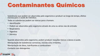 Contaminantes Químicos
Substâncias que podem ser absorvidas pelo organismo e produzir ao longo do tempo, efeitos
nocivos para a saúde do indivíduo.
Todas as substâncias podem ser tóxicas para o homem.
• Identificação
• Podem ser absorvidos pelo organismo através de uma ou várias vias de entrada:
• Respiratória
• Digestiva
• Dérmica
Quando absorvidos pelo organismo, podem produzir reacções tóxicas e danos à saúde.
Manipulação de Substâncias corrosivas, nocivas e/ou irritantes,
Manipulação de óleos, lubrificantes e combustíveis
Contacto com detergentes
 