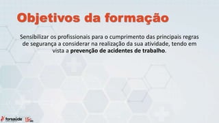 Objetivos da formação
Sensibilizar os profissionais para o cumprimento das principais regras
de segurança a considerar na realização da sua atividade, tendo em
vista a prevenção de acidentes de trabalho.
 