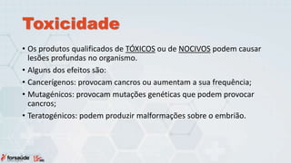 Toxicidade
• Os produtos qualificados de TÓXICOS ou de NOCIVOS podem causar
lesões profundas no organismo.
• Alguns dos efeitos são:
• Cancerígenos: provocam cancros ou aumentam a sua frequência;
• Mutagénicos: provocam mutações genéticas que podem provocar
cancros;
• Teratogénicos: podem produzir malformações sobre o embrião.
 