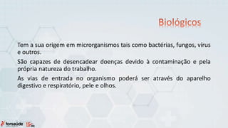 Tem a sua origem em microrganismos tais como bactérias, fungos, vírus
e outros.
São capazes de desencadear doenças devido à contaminação e pela
própria natureza do trabalho.
As vias de entrada no organismo poderá ser através do aparelho
digestivo e respiratório, pele e olhos.
 