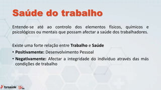 Saúde do trabalho
Entende-se até ao controlo dos elementos físicos, químicos e
psicológicos ou mentais que possam afectar a saúde dos trabalhadores.
Existe uma forte relação entre Trabalho e Saúde
• Positivamente: Desenvolvimento Pessoal
• Negativamente: Afectar a integridade do indivíduo através das más
condições de trabalho
 