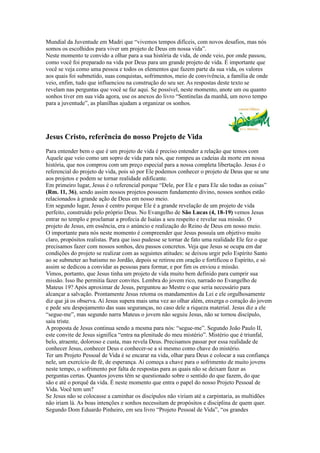 Mundial da Juventude em Madri que “vivemos tempos difíceis, com novos desafios, mas nós
somos os escolhidos para viver um projeto de Deus em nossa vida”.
Neste momento te convido a olhar para a sua história de vida, de onde veio, por onde passou,
como você foi preparado na vida por Deus para um grande projeto de vida. É importante que
você se veja como uma pessoa e todos os elementos que fazem parte da sua vida, os valores
aos quais foi submetido, suas conquistas, sofrimentos, meio de convivência, a família de onde
veio, enfim, tudo que influenciou na construção do seu ser. As respostas deste texto se
revelam nas perguntas que você se faz aqui. Se possível, neste momento, anote um ou quanto
sonhos tiver em sua vida agora, use os anexos do livro “Sentinelas da manhã, um novo tempo
para a juventude”, as planilhas ajudam a organizar os sonhos.




Jesus Cristo, referência do nosso Projeto de Vida
Para entender bem o que é um projeto de vida é preciso entender a relação que temos com
Aquele que veio como um sopro de vida para nós, que rompeu as cadeias da morte em nossa
história, que nos comprou com um preço especial para a nossa completa libertação. Jesus é o
referencial do projeto de vida, pois só por Ele podemos conhecer o projeto de Deus que se une
aos projetos e podem se tornar realidade edificante.
Em primeiro lugar, Jesus é o referencial porque “Dele, por Ele e para Ele são todas as coisas”
(Rm. 11, 36), sendo assim nossos projetos possuem fundamento divino, nossos sonhos estão
relacionados à grande ação de Deus em nosso meio.
Em segundo lugar, Jesus é centro porque Ele é a grande revelação de um projeto de vida
perfeito, construído pelo próprio Deus. No Evangelho de São Lucas (4, 18-19) vemos Jesus
entrar no templo e proclamar a profecia de Isaías a seu respeito e revelar sua missão. O
projeto de Jesus, em essência, era o anúncio e realização do Reino de Deus em nosso meio.
O importante para nós neste momento é compreender que Jesus possuía um objetivo muito
claro, propósitos realistas. Para que isso pudesse se tornar de fato uma realidade Ele fez o que
precisamos fazer com nossos sonhos, deu passos concretos. Veja que Jesus se ocupa em dar
condições do projeto se realizar com as seguintes atitudes: se deixou urgir pelo Espírito Santo
ao se submeter ao batismo no Jordão, depois se retirou em oração e fortificou o Espírito, e só
assim se dedicou a convidar as pessoas para formar, e por fim os enviou e missão.
Vimos, portanto, que Jesus tinha um projeto de vida muito bem definido para cumprir sua
missão. Isso lhe permitia fazer convites. Lembra do jovem rico, narrado no Evangelho de
Mateus 19? Após aproximar de Jesus, perguntou ao Mestre o que seria necessário para
alcançar a salvação. Prontamente Jesus retoma os mandamentos da Lei e ele orgulhosamente
diz que já os observa. Aí Jesus supera mais uma vez ao olhar além, enxerga o coração do jovem
e pede seu despojamento das suas seguranças, no caso dele a riqueza material. Jesus diz a ele
“segue-me”, mas segundo narra Mateus o jovem não seguiu Jesus, não se tornou discípulo,
saiu triste.
A proposta de Jesus continua sendo a mesma para nós: “segue-me”. Segundo João Paulo II,
este convite de Jesus significa “entra na plenitude do meu mistério”. Mistério que é triunfal,
belo, atraente, doloroso e custa, mas revela Deus. Precisamos passar por essa realidade de
conhecer Jesus, conhecer Deus e conhecer-se a si mesmo como chave do mistério.
Ter um Projeto Pessoal de Vida é se encarar na vida, olhar para Deus e colocar a sua confiança
nele, um exercício de fé, de esperança. Aí começa a chave para o sofrimento de muito jovens
neste tempo, o sofrimento por falta de respostas para as quais não se deixam fazer as
perguntas certas. Quantos jovens têm se questionado sobre o sentido do que fazem, do que
são e até o porquê da vida. É neste momento que entra o papel do nosso Projeto Pessoal de
Vida. Você tem um?
Se Jesus não se colocasse a caminhar os discípulos não viriam até a carpintaria, as multidões
não iriam lá. As boas intenções e sonhos necessitam de propósitos e disciplina de quem quer.
Segundo Dom Eduardo Pinheiro, em seu livro “Projeto Pessoal de Vida”, “os grandes
 