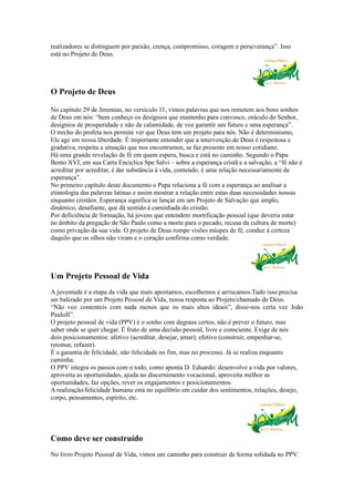 realizadores se distinguem por paixão, crença, compromisso, coragem e perseverança”. Isso
está no Projeto de Deus.




O Projeto de Deus

No capítulo 29 de Jeremias, no versículo 11, vimos palavras que nos remetem aos bons sonhos
de Deus em nós: “bem conheço os desígnios que mantenho para convosco, oráculo do Senhor,
desígnios de prosperidade e não de calamidade, de voz garantir um futuro e uma esperança”.
O trecho do profeta nos permite ver que Deus tem um projeto para nós. Não é determinismo,
Ele age em nossa liberdade. É importante entender que a intervenção de Deus é respeitosa e
gradativa, respeita a situação que nos encontramos, se faz presente em nosso cotidiano.
Há uma grande revelação de fé em quem espera, busca e está no caminho. Segundo o Papa
Bento XVI, em sua Carta Encíclica Spe Salvi – sobre a esperança cristã e a salvação, a “fé não é
acreditar por acreditar, é dar substância à vida, conteúdo, é uma relação necessariamente de
esperança”.
No primeiro capítulo deste documento o Papa relaciona a fé com a esperança ao analisar a
etimologia das palavras latinas e assim mostrar a relação entre estas duas necessidades nossas
enquanto cristãos. Esperança significa se lançar em um Projeto de Salvação que amplo,
dinâmico, desafiante, que dá sentido à caminhada do cristão.
Por deficiência de formação, há jovens que entendem mortificação pessoal (que deveria estar
no âmbito da pregação de São Paulo como a morte para o pecado, recusa da cultura de morte)
como privação da sua vida. O projeto de Deus rompe visões míopes de fé, conduz à certeza
daquilo que os olhos não viram e o coração confirma como verdade.




Um Projeto Pessoal de Vida
A juventude é a etapa da vida que mais apostamos, escolhemos e arriscamos.Tudo isso precisa
ser balizado por um Projeto Pessoal de Vida, nossa resposta ao Projeto/chamado de Deus.
“Não voz contenteis com nada menos que os mais altos ideais”, disse-nos certa vez João
PauloII”.
O projeto pessoal de vida (PPV) é o sonho com degraus certos, não é prever o futuro, mas
saber onde se quer chegar. É fruto de uma decisão pessoal, livre e consciente. Exige de nós
dois posicionamentos: afetivo (acreditar, desejar, amar); efetivo (construir, empenhar-se,
retomar, refazer).
É a garantia de felicidade, não felicidade no fim, mas no processo. Já se realiza enquanto
caminha.
O PPV integra os passos com o todo, como aponta D. Eduardo: desenvolve a vida por valores,
aproveita as oportunidades, ajuda no discernimento vocacional, aproveita melhor as
oportunidades, faz opções, rever os engajamentos e posicionamentos.
A realização/felicidade humana está no equilíbrio em cuidar dos sentimentos, relações, desejo,
corpo, pensamentos, espírito, etc.




Como deve ser construído
No livro Projeto Pessoal de Vida, vimos um caminho para construir de forma solidada no PPV.
 