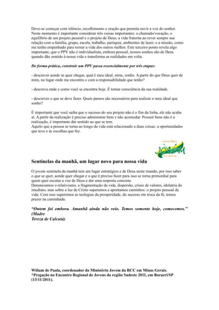 Deve-se começar com silêncio, recolhimento e oração que permita ouvir a voz do senhor.
Neste momento é importante considerar três coisas importantes: o chamado/vocação, o
equilíbrio de um projeto pessoal e o projeto de Deus; a vida fraterna ao rever sempre sua
relação com a família, grupo, escola, trabalho, paróquia, ambientes de lazer; e a missão, como
me tenho empenhado para tornar a vida dos outros melhor. Este terceiro ponto revela algo
importante, que o PPV não é individualista, embora pessoal, nossos sonhos são de Deus
quando dão sentido à nossa vida e transforma as realidades em volta.

De forma prática, construir um PPV passa essencialmente por três etapas:

- descrever aonde se quer chegar, qual é meu ideal, meta, sonho. A partir do que Deus quer de
mim, no lugar onde me encontro e com a responsabilidade que tenho?

- descreva onde e como você se encontra hoje. É tomar consciência da sua realidade.

- descrever o que se deve fazer. Quais passos são necessários para realizar o meu ideal que
sonho?

É importante que você saiba que o sucesso do seu projeto não é o fim da linha, ele não acaba
aí. A partir da realização é preciso administrar bem e não acomodar. Possuir bens não é a
realização, é importante dar sentido ao que se tem.
Aquilo que a pessoa se torna ao longo da vida está relacionado a duas coisas: a oportunidades
que teve e às escolhas que fez.




Sentinelas da manhã, um lugar novo para nossa vida
O jovem sentinela da manhã tem um lugar estratégico e de Deus neste mundo, por isso saber
o que se quer, aonde quer chegar e o que é preciso fazer para isso se torna primordial para
quem quer escutar a voz de Deus e dar uma resposta concreta.
Denunciamos o relativismo, a fragmentação da vida, dispersão, crises de valores, idolatria do
imediato, mas sobre a luz de Cristo superamos e apontamos caminhos: o projeto pessoal de
vida. Com isso superemos as teologias da prosperidade, do sucesso em troca da fé, temos
prazer na caminhada.

“Ontem foi embora. Amanhã ainda não veio. Temos somente hoje, comecemos.”
(Madre
Tereza de Calcutá)




Wiliam de Paula, coordenador do Ministério Jovem da RCC em Minas Gerais.
*Pregação no Encontro Regional de Jovens da região Sudeste 2011, em Barueri/SP
(13/11/2011).
 