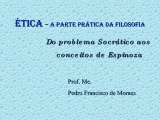 ÉTICA  – A PARTE PRÁTICA DA FILOSOFIA Do problema Socrático aos  conceitos de Espinoza Prof. Me.  Pedro Francisco de Moraes 