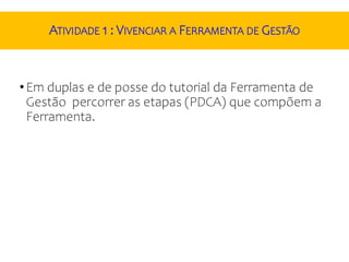 ATIVIDADE 1 : VIVENCIAR A FERRAMENTA DE GESTÃO
•Em duplas e de posse do tutorial da Ferramenta de
Gestão percorrer as etapas (PDCA) que compõem a
Ferramenta.
 
