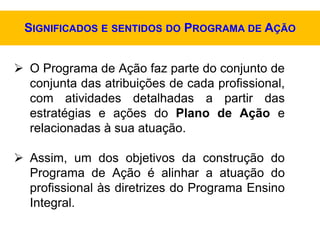  O Programa de Ação faz parte do conjunto de
conjunta das atribuições de cada profissional,
com atividades detalhadas a partir das
estratégias e ações do Plano de Ação e
relacionadas à sua atuação.
 Assim, um dos objetivos da construção do
Programa de Ação é alinhar a atuação do
profissional às diretrizes do Programa Ensino
Integral.
SIGNIFICADOS E SENTIDOS DO PROGRAMA DE AÇÃO
 