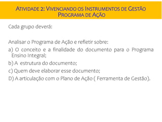 ATIVIDADE 2: VIVENCIANDO OS INSTRUMENTOS DE GESTÃO
PROGRAMA DE AÇÃO
Cada grupo deverá:
Analisar o Programa de Ação e refletir sobre:
a) O conceito e a finalidade do documento para o Programa
Ensino Integral;
b) A estrutura do documento;
c) Quem deve elaborar esse documento;
D) A articulação com o Plano de Ação ( Ferramenta de Gestão).
 