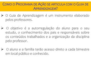  O Guia de Aprendizagem é um instrumento elaborado
pelos professores.
 O objetivo é a autorregulação do aluno para o seu
estudo, o conhecimento dos pais e responsáveis sobre
os conteúdos trabalhados e a organização da disciplina
pelo professor.
 O aluno e a família terão acesso direto a cada bimestre
em local público e conhecido.
COMO O PROGRAMA DE AÇÃO SE ARTICULA COM O GUIA DE
APRENDIZAGEM?
 