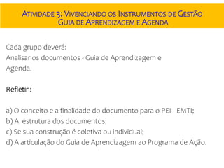 ATIVIDADE 3: VIVENCIANDO OS INSTRUMENTOS DE GESTÃO
GUIA DE APRENDIZAGEM E AGENDA
Cada grupo deverá:
Analisar os documentos - Guia de Aprendizagem e
Agenda.
Refletir :
a) O conceito e a finalidade do documento para o PEI - EMTI;
b) A estrutura dos documentos;
c) Se sua construção é coletiva ou individual;
d) A articulação do Guia de Aprendizagem ao Programa de Ação.
 