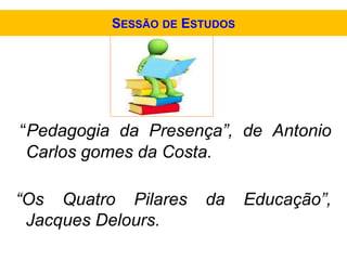 “Pedagogia da Presença”, de Antonio
Carlos gomes da Costa.
“Os Quatro Pilares da Educação”,
Jacques Delours.
SESSÃO DE ESTUDOS
 