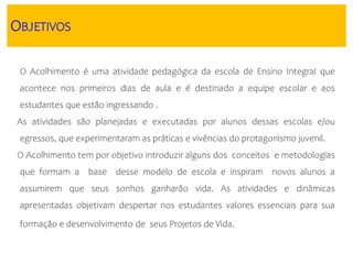 OBJETIVOS
O Acolhimento é uma atividade pedagógica da escola de Ensino Integral que
acontece nos primeiros dias de aula e é destinado a equipe escolar e aos
estudantes que estão ingressando .
As atividades são planejadas e executadas por alunos dessas escolas e/ou
egressos, que experimentaram as práticas e vivências do protagonismo juvenil.
O Acolhimento tem por objetivo introduzir alguns dos conceitos e metodologias
que formam a base desse modelo de escola e inspiram novos alunos a
assumirem que seus sonhos ganharão vida. As atividades e dinâmicas
apresentadas objetivam despertar nos estudantes valores essenciais para sua
formação e desenvolvimento de seus Projetos de Vida.
 