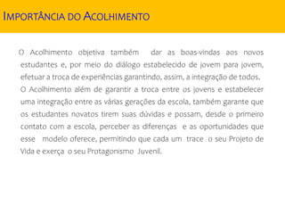 IMPORTÂNCIA DO ACOLHIMENTO
O Acolhimento objetiva também dar as boas-vindas aos novos
estudantes e, por meio do diálogo estabelecido de jovem para jovem,
efetuar a troca de experiências garantindo, assim, a integração de todos.
O Acolhimento além de garantir a troca entre os jovens e estabelecer
uma integração entre as várias gerações da escola, também garante que
os estudantes novatos tirem suas dúvidas e possam, desde o primeiro
contato com a escola, perceber as diferenças e as oportunidades que
esse modelo oferece, permitindo que cada um trace o seu Projeto de
Vida e exerça o seu Protagonismo Juvenil.
 