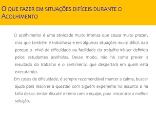 O QUE FAZER EM SITUAÇÕES DIFÍCEIS DURANTE O
ACOLHIMENTO
O acolhimento é uma atividade muito intensa que causa muito prazer,
mas que também é trabalhosa e em algumas situações muito difícil, isso
porque o nível de dificuldade ou facilidade do trabalho irá ser definido
pelos estudantes acolhidos. Desse modo, não há como prever o
resultado do trabalho e o sentimento que despertará em quem está
executando.
Em casos de dificuldade, é sempre recomendável manter a calma, buscar
ajuda para resolver a questão com alguém experiente no assunto e na
falta desse, tentar discutir o tema com a equipe, para encontrar a melhor
solução.
 