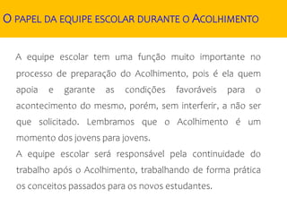 O PAPEL DA EQUIPE ESCOLAR DURANTE O ACOLHIMENTO
A equipe escolar tem uma função muito importante no
processo de preparação do Acolhimento, pois é ela quem
apoia e garante as condições favoráveis para o
acontecimento do mesmo, porém, sem interferir, a não ser
que solicitado. Lembramos que o Acolhimento é um
momento dos jovens para jovens.
A equipe escolar será responsável pela continuidade do
trabalho após o Acolhimento, trabalhando de forma prática
os conceitos passados para os novos estudantes.
 