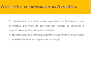 CONSTRUÇÃO E DESENVOLVIMENTO DA CULMINÂNCIA
A culminância é uma parte muito importante do Acolhimento pois
sistematiza, por meio de apresentações lúdicas, os conceitos e
experiências adquiridos durante o trabalho.
As apresentações são construídas durante o Acolhimento, deste modo
é necessário destinar tempo para sua elaboração.
 